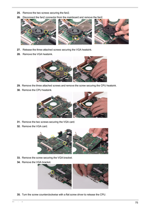 Page 81Chapter 375
25. Remove the two screws securing the fan2.
26. Disconnect the fan2 connector from the mainboard and remove the fan2.
27. Release the three attached screws securing the VGA heatsink.
28. Remove the VGA heatsink.
29.Remove the three attached screws and remove the screw securing the CPU heatsink.
30.Remove the CPU heatsink.
31.Remove the two screws securing the VGA card.
32.Remove the VGA card.
33.Remove the screw securing the VGA bracket.
34.Remove the VGA bracket.
35.Turn the screw...