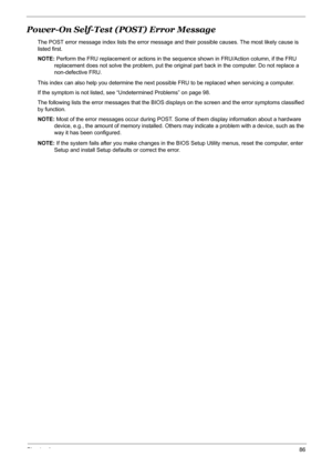 Page 92Chapter 486
Power-On Self-Test (POST) Error Message
The POST error message index lists the error message and their possible causes. The most likely cause is 
listed first.
NOTE: Perform the FRU replacement or actions in the sequence shown in FRU/Action column, if the FRU 
replacement does not solve the problem, put the original part back in the computer. Do not replace a 
non-defective FRU.
This index can also help you determine the next possible FRU to be replaced when servicing a computer.
If the...