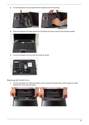 Page 101
Chapter 391
3.Turn the keyboard over and place the front edge first into the mounting.
4. Push the Keyboard into place toward the TouchPad and secure using the two screws provided.
5. Turn the Computer over and insert the screw as shown.
Replacing the Switch Cover
1.Turn the computer over. Place the Switch Cover as shown and press down until no gaps are visible 
between the cover and the chassis. 