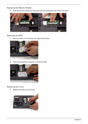 Page 104
94Chapter 3
Replacing the Memory Module
1.Push the memory module into the socket and press downward until it clicks into place.
Replacing the HDD
1.Place the HDD in the mounting, rear edge first as shown.
2. Push firmly toward the connector to secure the HDD.
Replacing the Covers
1.Replace the HDD cover as shown. 