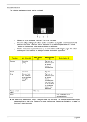 Page 24
14Chapter 1
Touchpad Basics
The following teaches you how to use the touchpad:
qMove your finger across the touchpad (2) to move the cursor. 
qPress the left (1) and right (4) buttons located beneath the touchpad to perform selection and 
execution functions. These two buttons are similar to the left and right buttons on a mouse. 
Tapping on the touchpad is the same as clicking the left button.
qUse the 4-way scroll (3) button to scroll up or down and move left or right a page. This button 
mimics your...