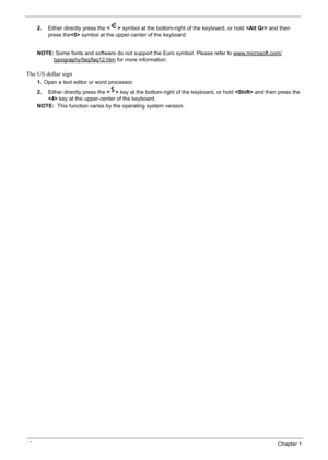Page 28
18Chapter 1
2.Either directly press the   symbol at the bottom-right of the keyboard, or hold   and then 
press the  symbol at the upper-center of the keyboard.
NOTE: Some fonts and software do not support the Euro symbol. Please refer to www.microsoft.com/
typography/faq/faq12.htm for more information.
The US dollar sign
1.Open a text editor or word processor.
2. Either directly press the   key at the bottom-right of the keyboard, or hold   and then press the 
  key at the upper-center of the...