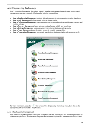 Page 29
Chapter 119
Acer Empowering Technology
Acer’s innovative Empowering Technology makes it easy for you to access frequently used functions and 
manage your new Acer notebook. It features the following handy utilities: 
qAcer eDataSecurity Management protects data with passwords and advanced encryption algorithms.
qAcer eLock Management limits access to external storage media.
qAcer ePerformance Management  improves system performance by optimizing disk space, memory and 
registry settings.
qAcer eRecovery...