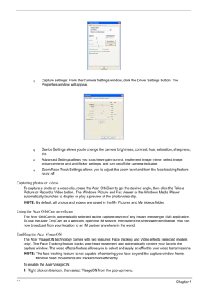 Page 40
30Chapter 1
qCapture settings: From the Camera Settings window, click the Driver Settings button. The 
Properties window will appear.
qDevice Settings allows you to change the camera brightness, contrast, hue, saturation, sharpness, 
etc.
qAdvanced Settings allows you to achieve gain control, implement image mirror, select image 
enhancements and anti-flicker settings, and turn on/off the camera indicator.
qZoom/Face Track Settings allows you to adjust the zoom level and turn the face tracking feature...