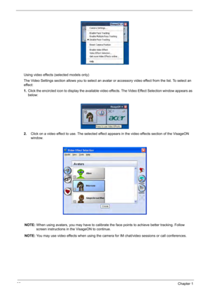 Page 42
32Chapter 1
Using video effects (selected models only)
The Video Settings section allows you to select an avatar or accessory video effect from the list. To select an 
effect:
1.Click the encircled icon to display the available video effects. The Video Effect Selection window appears as 
below:
2. Click on a video effect to use. The selected effect appears in the video effects section of the VisageON 
window.
NOTE: When using avatars, you may have to calibrate the face points to achieve better tracking....