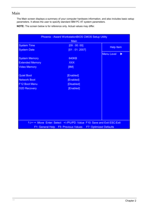 Page 56
46Chapter 2
Main
The Main screen displays a summary of your computer hardware information, and also includes basic setup 
parameters. It allows the user to specify standard IBM PC AT system parameters.
NOTE: The screen below is for reference only. Actual values may differ.
KLIJ
 :Move  Enter: Select   +/-/PU/PD :Value  F10: Save and Exit ESC:Exit
F1: General Help    F5: Previous Values     F7: Optimized Defaults  
Network Boot                                           [Enabled]
F12 Boot Menu...