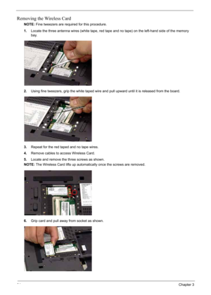 Page 74
64Chapter 3
Removing the Wireless Card
NOTE:Fine tweezers are required for this procedure.
1. Locate the three antenna wires (white tape, red tape and no tape) on the left-hand side of the memory 
bay.
2. Using fine tweezers, grip the white taped wire and pull upward until it is released from the board.
3. Repeat for the red taped and no tape wires.
4. Remove cables to access Wireless Card.
5. Locate and remove the three screws as shown.
NOTE: The Wireless Card lifts up automatically once the screws are...