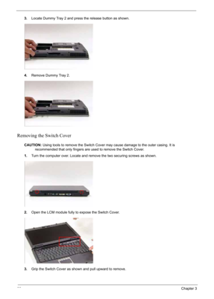 Page 76
66Chapter 3
3.Locate Dummy Tray 2 and press the release button as shown.
4. Remove Dummy Tray 2.
Removing the Switch Cover
CAUTION: Using tools to remove the Switch Cover may cause damage to the outer casing. It is 
recommended that only fingers are used to remove the Switch Cover.
1. Turn the computer over. Locate and remove the two securing screws as shown.
2. Open the LCM module fully to expose the Switch Cover.
3. Grip the Switch Cover as shown and pull upward to remove. 