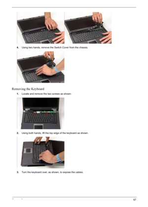 Page 77
Chapter 367
4.Using two hands, remo ve the Switch Cover from the chassis.
Removing the Keyboard
1.Locate and remove the two screws as shown.
2. Using both hands, lift the top edge of the keyboard as shown.
3. Turn the keyboard over, as shown, to expose the cables. 