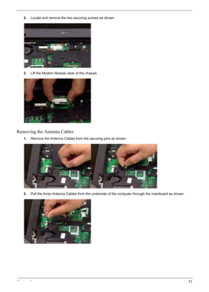 Page 81
Chapter 371
2.Locate and remove the two securing screws as shown.
3. Lift the Modem Module clear of the chassis.
Removing the Antenna Cables
1.Remove the Antenna Cables from the securing pins as shown.
2. Pull the three Antenna Cables from the underside of the computer through the mainboard as shown. 