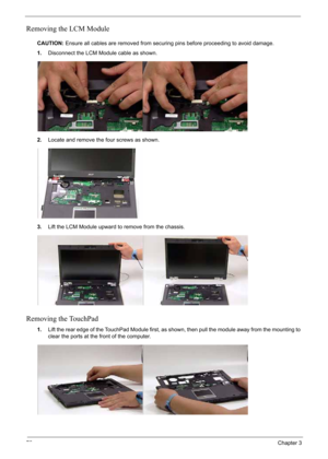 Page 82
72Chapter 3
Removing the LCM Module
CAUTION:Ensure all cables are removed from securing pins before proceeding to avoid damage.
1. Disconnect the LCM Module cable as shown.
2. Locate and remove the four screws as shown.
3. Lift the LCM Module upward to remove from the chassis.
Removing the TouchPad
1.Lift the rear edge of the TouchPad Module first, as shown, then pull the module away from the mounting to 
clear the ports at the front of the computer. 