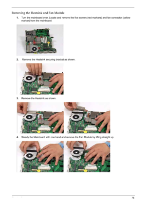 Page 85
Chapter 375
Removing the Heatsink and Fan Module
1.Turn the mainboard over. Locate and remove the five screws (red markers) and fan connector (yellow 
marker) from the mainboard.
2.  Remove the Heatsink securing bracket as shown.
3. Remove the Heatsink as shown.
4. Steady the Mainboard with one hand and remove the Fan Module by lifting straight up. 