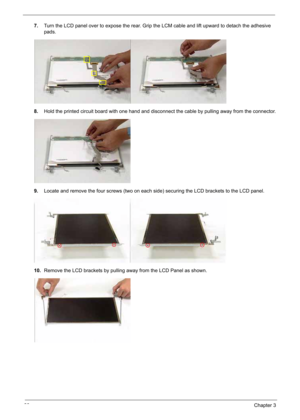 Page 90
80Chapter 3
7.Turn the LCD panel over to expose the rear. Grip the LCM cable and lift upward to detach the adhesive 
pads.
8. Hold the printed circuit board with one hand and disconnect the cable by pulling away from the connector.
9. Locate and remove the four screws (two on each side) securing the LCD brackets to the LCD panel.
10. Remove the LCD brackets by pulling away from the LCD Panel as shown. 