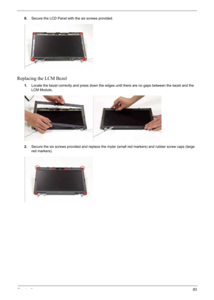 Page 93
Chapter 383
8.Secure the LCD Panel with the six screws provided.
Replacing the LCM Bezel
1.Locate the bezel correctly and press down the edges until there are no gaps between the bezel and the 
LCM Module,
2. Secure the six screws provided and replace the mylar (small red markers) and rubber screw caps (large 
red markers). 