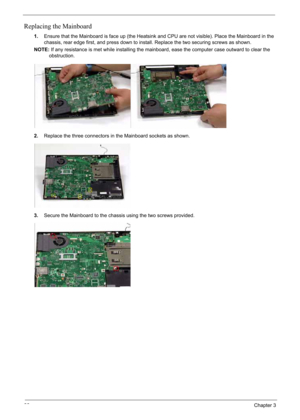 Page 96
86Chapter 3
Replacing the Mainboard
1.Ensure that the Mainboard is face up (the Heatsink and CPU are not visible). Place the Mainboard in the 
chassis, rear edge first, and press down to install. Replace the two securing screws as shown.
NOTE: If any resistance is met while installing the  mainboard, ease the computer case outward to clear the 
obstruction.
2. Replace the three connectors in the Mainboard sockets as shown.
3. Secure the Mainboard to the chassis using the two screws provided. 