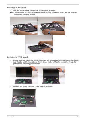 Page 97
Chapter 387
Replacing the TouchPad
1.Using both hands, replace the TouchPad, front edge first, as shown.
NOTE: Ensure that the TouchPad cables are accessible once the TouchPad is in place and that all cables 
pass through the casing properly.
Replacing the LCM Module
1. Align the four screw holes on the LCM Module hinges with the corresponding screw holes on the chassis. 
Lower the LCM Module into position as shown. Ensure that the LCM cables are inserted through the 
aperture before proceeding (yellow...