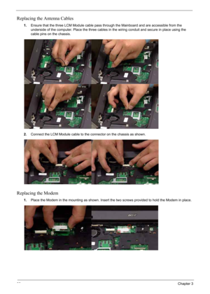 Page 98
88Chapter 3
Replacing the Antenna Cables
1.Ensure that the three LCM Module cable pass through the Mainboard and are accessible from the 
underside of the computer. Place the three cables in the wiring conduit and secure in place using the 
cable pins on the chassis.
2. Connect the LCM Module cable to the connector on the chassis as shown.
Replacing the Modem
1.Place the Modem in the mounting as shown. Insert the two screws provided to hold the Modem in place. 