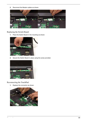 Page 99
Chapter 389
2.Reconnect the Modem  cables as shown.
Replacing the Switch Board
1.Place the Switch Board in the mounting as shown.
2. Secure the Switch Board in place using the screw provided.
Reconnecting the TouchPad
1.Replace the connector as shown. 