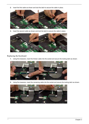 Page 100
90Chapter 3
2.Insert the first cable as shown and lock the latch to secure the cable in place.
3. Insert the second cable as shown and lock the latch to secure the cable in place.
Replacing the Keyboard
1.Using fine tweezers, inse rt the thicker cable into the socket and secu re the locking latch as shown.
2. Using fine tweezers, insert the remaining cable into the socket and secure the locking latch as shown. 