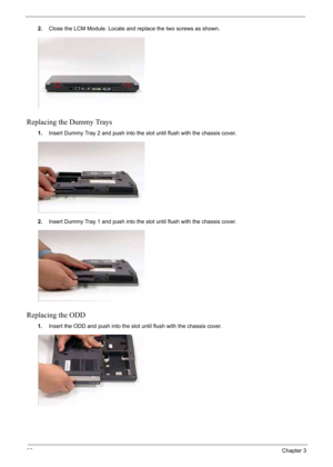 Page 102
92Chapter 3
2.Close the LCM Module. Locate and replace the two screws as shown.
Replacing the Dummy Trays
1.Insert Dummy Tray 2 and push into the slot until flush with the chassis cover.
2. Insert Dummy Tray 1 and push into the slot until flush with the chassis cover.
Replacing the ODD
1.Insert the ODD and  push into the slot until flush with the chassis cover. 