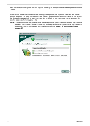 Page 30
20Chapter 1
easy data encryption/decryption and also supports on-the-fly file encryption for MSN Messager and Microsoft 
Outlook. 
There are two passwords that can be used to encrypt/decrypt a file; the supervisor passowrd and the file-
specific password. The supervisor passwork is a “master” password that cna decrypt any file on your system; 
the file-specific password will be used to encrypt files by default, or you cna choose to enter your own file-
specific password when encrypting a file.
NOTE: The...