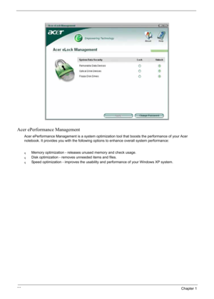 Page 32
22Chapter 1
Acer ePerformance Management
Acer ePerformance Management is a system optimization tool that boosts the performance of your Acer 
notebook. It provides you with the following options to enhance overall system performance:
qMemory optimization - releases unused memory and check usage.
qDisk optimization - removes unneeded items and files.
qSpeed optimization - improves the usability and performance of your Windows XP system. 