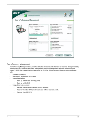 Page 33
Chapter 123
Acer eRecovery Management
Acer eRecovery Management is a powerful utility that does away with the need for recovery disks provided by 
the manufacturer. The Acer eRecovery Management utility occupies space in a hidden partition on your 
system’s HDD. User-created backups are stored on D: drive. Acer eRecovery Management provides you 
with:
qPassword protection.
qRecovery of applications and drivers.
qImage/data backup:
qBack up to HDD (set recovery point).
qBack up to CD/DVD.
qImage/data...