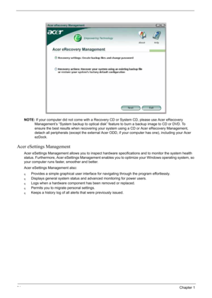 Page 34
24Chapter 1
NOTE:If your computer did not come with a Recovery CD or System CD, please use Acer eRecovery 
Management’s “System backup to optical disk” feature to burn a backup image to CD or DVD. To 
ensure the best results when recovering your system using a CD or Acer eRecovery Management, 
detach all peripherals (except the external Acer ODD, if your computer has one), including your Acer 
ezDock.
Acer eSettings Management
Acer eSettings Management allows you to inspect hardware specifications and...