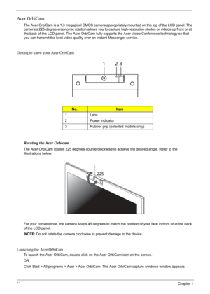 Page 38
28Chapter 1
Acer OrbiCam
The Acer OrbiCam is a 1.3 megapixel CMOS camera appropriately mounted on the top of the LCD panel. The 
camera’s 225-degree ergonomic rotation allows you to capture high-resolution photos or videos up front or at 
the back of the LCD panel. The Acer OrbiCam fully supports the Acer Video Conference technology so that 
you can transmit the best video quality over an instant Messenger service.
Getting to know your Acer OrbiCam
Rotating the Acer Orbicam
The Acer OrbiCam rotates 225...