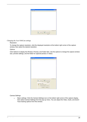 Page 39
Chapter 129
Changing the Acer OrbiCam settings
Resolution
To change the capture resolution, click the displayed resolution at the bottom right corner of the capture 
window, then select the desired resolution.
Options
Click Options to display the Window, Preview, and Folder tabs. Use the options to change the capture window 
size, preview settings, and the folder for captured photos or videos.
Camera Settings
qBasic settings: Click the Camera Settings icon on the bottom right corner of the capture...