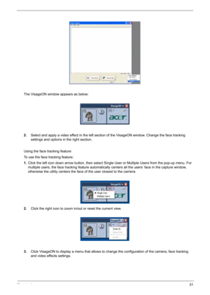 Page 41
Chapter 131
The VisageON window appears as below:
2.Select and apply a video effect in the left section of the VisageON window. Change the face tracking 
settings and options in the right section.
Using the face tracking feature
To use the face tracking feature:
1. Click the left icon down arrow button, then select Single User or Multiple Users from the pop-up menu. For 
multiple users, the face tracking feature automatically centers all the users’ face in the capture window, 
otherwise the utility...