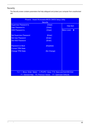 Page 59
Chapter 249
Security
The Security screen contains parameters that help safeguard and protect your computer from unauthorized 
use.
KLIJ
 :Move  Enter: Select   +/-/PU/PD :Value  F10: Save and Exit ESC:Exit
F1: General Help    F5: Previous Values     F7: Optimized Defaults  
Password on Boot                                              [Disabled]
Current TPM State
Change TPM State                                            [No Change] Set HDD Password                                             [Enter]...