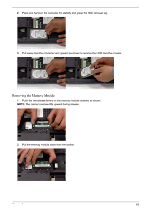 Page 73
Chapter 363
2.Place one hand on the computer for stability and grasp the HDD removal tag.
3. Pull away from the conne ctor and upward as shown to  remove the HDD from the chassis.
Removing the Memory Module
1.Push the two release levers on the memory module outward as shown. 
NOTE: The memory module lifts upward during release.
2. Pull the memory module away from the socket. 