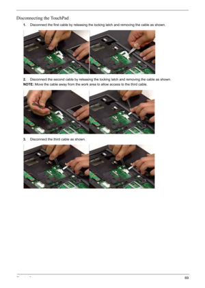 Page 79
Chapter 369
Disconnecting the TouchPad
1.Disconnect the first cable by releasing the locking latch and removing the cable as shown.
2. Disconnect the second cable by releasing the locking latch and removing the cable as shown.
NOTE: Move the cable away from th e work area to allow access to the third cable.
3. Disconnect the third  cable as shown. 