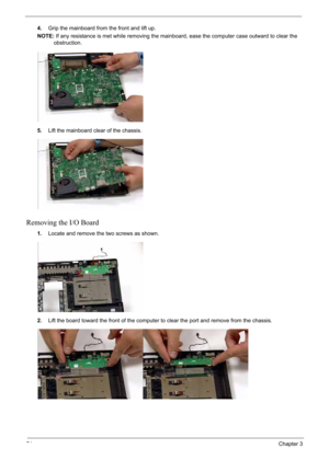 Page 84
74Chapter 3
4.Grip the mainboard from the front and lift up.
NOTE: If any resistance is met while removing the mainboard, ease the computer case outward to clear the 
obstruction.
5. Lift the mainboard clear of the chassis.
Removing the I/O Board
1.Locate and remove the two screws as shown.
2. Lift the board toward the front of the computer to clear the port and remove from the chassis. 