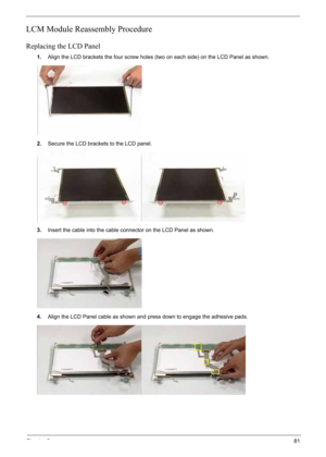 Page 91
Chapter 381
LCM Module Reassembly Procedure
Replacing the LCD Panel
1.Align the LCD brackets the four screw holes (two on each side) on the LCD Panel as shown.
2. Secure the LCD brackets to the LCD panel.
3. Insert the cable into the cable connector on the LCD Panel as shown.
4. Align the LCD Panel cable as shown and press down to engage the adhesive pads. 