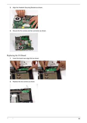 Page 95
Chapter 385
3.Align the Heatsink Securing Bracket as shown.
4. Secure the five screws and fan connector as shown.
Replacing the I/O Board
1.Insert the board rear edge first as shown.
2. Replace the two screws as shown. 