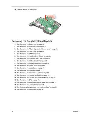 Page 10494Chapter 3
26.Carefully remove the main board. 
Removing the Daughter Board Module
1.See “Removing the Battery Pack” on page 56.
2.See “Removing the SD dummy card” on page 57.
3.See “Removing the PC and ExpressCard dummy cards” on page 58.
4.See “Removing the Lower Cover” on page 60.
5.See “Removing the DIMM” on page 62.
6.See “Removing the Hard Disk Drive Module” on page 63.
7.See “Removing the Expansion Slots Cover” on page 65.
8.See “Removing the 3G Board Module” on page 66.
9.See “Removing the WLAN...