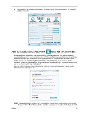 Page 31Chapter 121
3.Click the Battery tab to view remaining battery life, battery status, and remaining battery life in standby 
and hibernate modes.
Acer eDataSecurity Management  (only for certain models)
Acer eDataSecurity Management is an encryption utility that protects your files from being accessed by 
unauthorized persons. It is conveniently integrated with Windows Explorer as a shell extension for quick data 
encryption/decryption and also supports on-the-fly file encryption for Lotus Notes and...