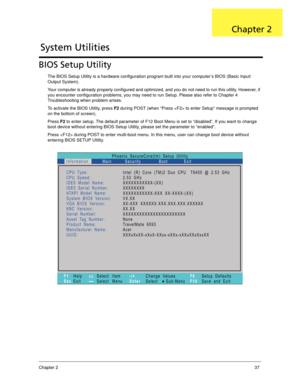 Page 47Chapter 237
BIOS Setup Utility
The BIOS Setup Utility is a hardware configuration program built into your computer’s BIOS (Basic Input/
Output System).
Your computer is already properly configured and optimized, and you do not need to run this utility. However, if 
you encounter configuration problems, you may need to run Setup. Please also refer to Chapter 4 
Troubleshooting when problem arises.
To activate the BIOS Utility, press F2 during POST (when “Press  to enter Setup” message is prompted 
on the...