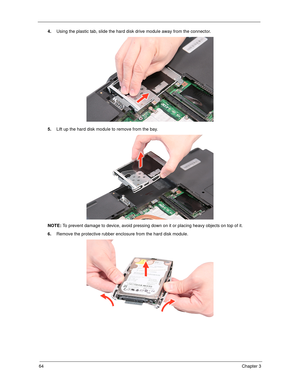 Page 7464Chapter 3
4.Using the plastic tab, slide the hard disk drive module away from the connector. 
5.Lift up the hard disk module to remove from the bay. 
NOTE: To prevent damage to device, avoid pressing down on it or placing heavy objects on top of it. 
6.Remove the protective rubber enclosure from the hard disk module. 