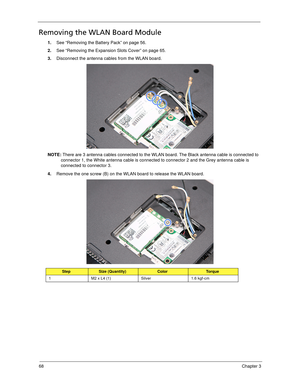 Page 7868Chapter 3
Removing the WLAN Board Module
1.See “Removing the Battery Pack” on page 56.
2.See “Removing the Expansion Slots Cover” on page 65.
3.Disconnect the antenna cables from the WLAN board. 
NOTE: There are 3 antenna cables connected to the WLAN board. The Black antenna cable is connected to 
connector 1, the White antenna cable is connected to connector 2 and the Grey antenna cable is 
connected to connector 3.
4.Remove the one screw (B) on the WLAN board to release the WLAN board.   
StepSize...