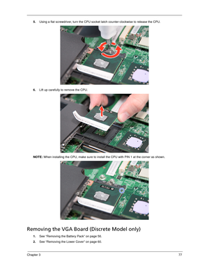 Page 87Chapter 377
5.Using a flat screwdriver, turn the CPU socket latch counter-clockwise to release the CPU. 
6.Lift up carefully to remove the CPU. 
NOTE: When installing the CPU, make sure to install the CPU with PIN 1 at the corner as shown. 
Removing the VGA Board (Discrete Model only) 
1.See “Removing the Battery Pack” on page 56.
2.See “Removing the Lower Cover” on page 60. 