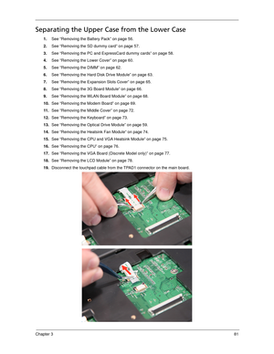 Page 91Chapter 381
Separating the Upper Case from the Lower Case
1.See “Removing the Battery Pack” on page 56.
2.See “Removing the SD dummy card” on page 57.
3.See “Removing the PC and ExpressCard dummy cards” on page 58.
4.See “Removing the Lower Cover” on page 60.
5.See “Removing the DIMM” on page 62.
6.See “Removing the Hard Disk Drive Module” on page 63.
7.See “Removing the Expansion Slots Cover” on page 65.
8.See “Removing the 3G Board Module” on page 66.
9.See “Removing the WLAN Board Module” on page 68....