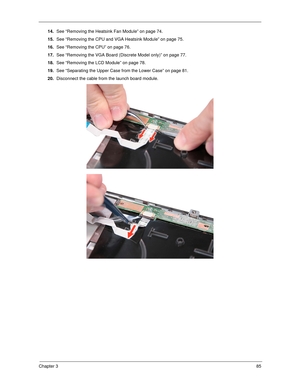 Page 95Chapter 385
14.See “Removing the Heatsink Fan Module” on page 74.
15.See “Removing the CPU and VGA Heatsink Module” on page 75.
16.See “Removing the CPU” on page 76.
17.See “Removing the VGA Board (Discrete Model only)” on page 77.
18.See “Removing the LCD Module” on page 78.
19.See “Separating the Upper Case from the Lower Case” on page 81.
20.Disconnect the cable from the launch board module.  