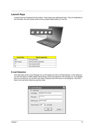 Page 27Chapter 119
Launch Keys
Located at the top of keyboard are five buttons. These buttons are called launch keys. They are designated as 
the mail button, the web browser button and two programmable buttons (P1 and P2).
E-mail Detection
Click right button at the Launch Manager icon on the taskbar and click on E-Mail Detection. In this dialog box, 
you have the option to enable disable mail checking, set the time interval for mail checking, etc. If you already 
have an e-mil account, you can fill in User...