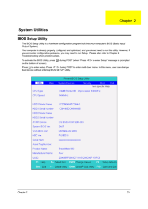 Page 41Chapter 233
BIOS Setup Utility
The BIOS Setup Utility is a hardware configuration program built into your computer’s BIOS (Basic Input/
Output System).
Your computer is already properly configured and optimized, and you do not need to run this utility. However, if 
you encounter configuration problems, you may need to run Setup.  Please also refer to Chapter 4 
Troubleshooting when problem arises.
To activate the BIOS Utility, press 
m during POST (when “Press  to enter Setup” message is prompted 
on the...