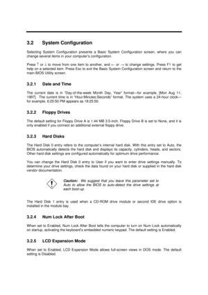 Page 137BIOS Setup Information3-33.2 System Configuration
Selecting System Configuration presents a Basic System Configuration screen, where you can
change several items in your computer’s configuration.
Press ­ or ¯ to move from one item to another, and ¬ or ® to change settings. Press F1 to get
help on a selected item. Press Esc to exit the Basic System Configuration screen and return to the
main BIOS Utility screen.
3.2.1 Date and Time
The current date is in “Day-of-the-week Month Day, Year” format—for...