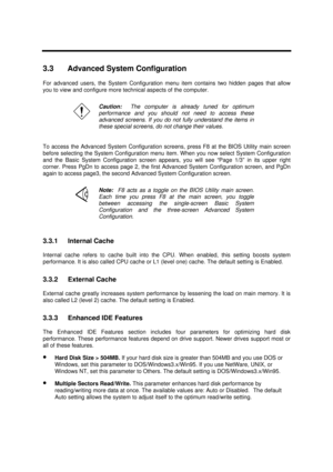Page 139BIOS Setup Information3-53.3 Advanced System Configuration
For advanced users, the System Configuration menu item contains two hidden pages that allow
you to view and configure more technical aspects of the computer.Caution:  The computer is already tuned for optimum
performance and you should not need to access these
advanced screens. If you do not fully understand the items in
these special screens, do not change their values.
To access the Advanced System Configuration screens, press F8 at the BIOS...