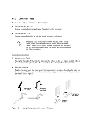 Page 149Disassembly and Unit Replacement4-34.1.2 Connector Types
There are two kinds of connectors on the main board:
· Connectors with no locks
Unplug the cable by simply pulling out the cable from the connector.
· Connectors with locks
You can use a plastic stick to lock and unlock connectors with locks.The cables used here are special FPC (flexible printed-circuit)
cables, which are more delicate than normal plastic-enclosed
cables.  Therefore, to prevent damage, make sure that you unlock
the connectors...